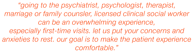 Going to the Psychiatrist, Psychologist, Therapist, Marriage or family counsler, licensed clinical social worker can be an overwhelming experience, especially first-time visits. Let us put your concerns and anxieties to rest. Our goal is to make the patient experience comfortable.