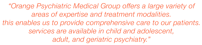 Orange Psychiatric Medical Group offers a large variety of areas of expertise and treatment modalities. This enables us to provide comprehensive care to our patients. Services are available in Child and Adolescent, Adult, and Geriatric Psychiatry.