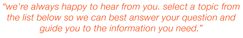 We're always happy to hear from you. Select a topic from the list below so we can best answer your question and guide you to the information you need.